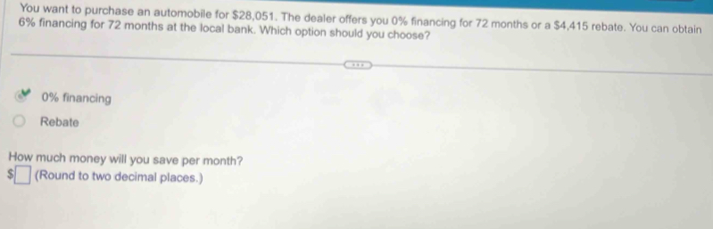 You want to purchase an automobile for $28,051. The dealer offers you 0% financing for 72 months or a $4,415 rebate. You can obtain
6% financing for 72 months at the local bank. Which option should you choose?
0% financing
Rebate
How much money will you save per month?
$ (Round to two decimal places.)