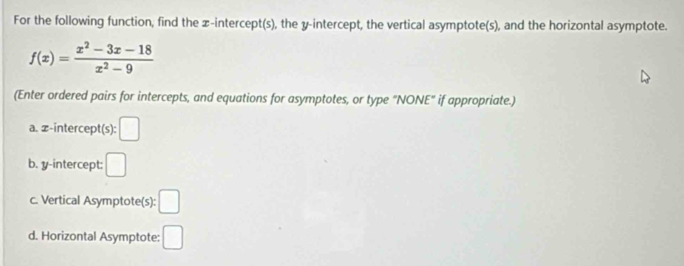 For the following function, find the x-intercept(s), the y-intercept, the vertical asymptote(s), and the horizontal asymptote.
f(x)= (x^2-3x-18)/x^2-9 
(Enter ordered pairs for intercepts, and equations for asymptotes, or type "NONE" if appropriate.) 
a. -intercept(s): □ 
b. y-intercept: □ 
c. Vertical Asymptote(s): □ 
d. Horizontal Asymptote: □