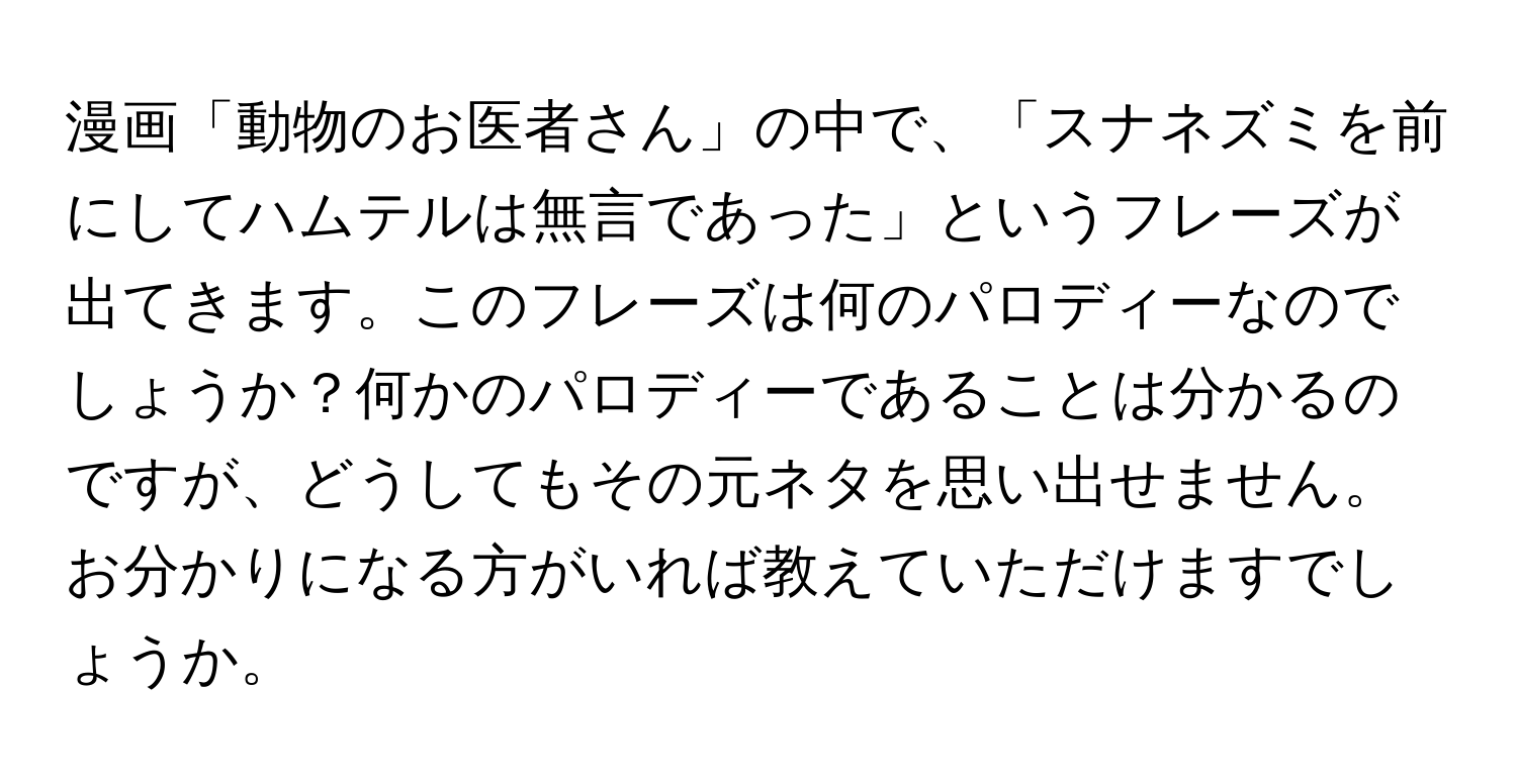 漫画「動物のお医者さん」の中で、「スナネズミを前にしてハムテルは無言であった」というフレーズが出てきます。このフレーズは何のパロディーなのでしょうか？何かのパロディーであることは分かるのですが、どうしてもその元ネタを思い出せません。お分かりになる方がいれば教えていただけますでしょうか。