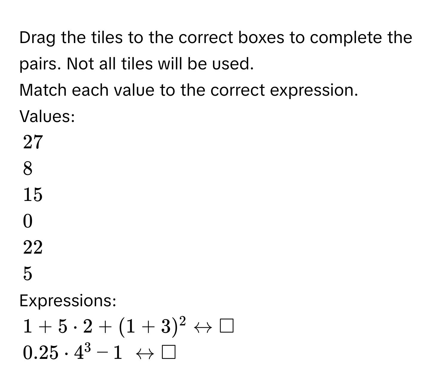 Drag the tiles to the correct boxes to complete the pairs. Not all tiles will be used. 
Match each value to the correct expression. 
Values:
27
8
15
0
22
5
Expressions:
1+5· 2+(1+3)^2rightarrow □
0.25· 4^3-1 rightarrow □