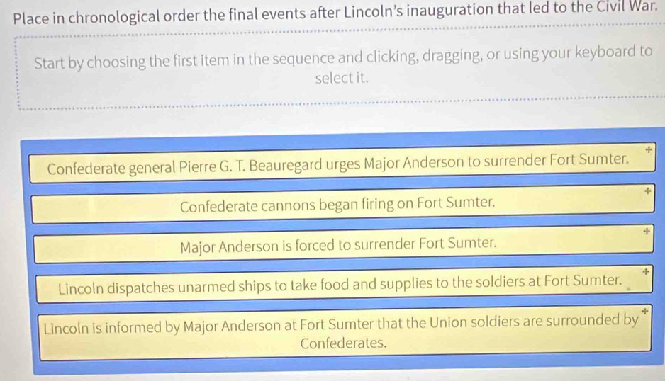 Place in chronological order the final events after Lincoln’s inauguration that led to the Civil War. 
Start by choosing the first item in the sequence and clicking, dragging, or using your keyboard to 
select it. 
Confederate general Pierre G. T. Beauregard urges Major Anderson to surrender Fort Sumter. 
Confederate cannons began firing on Fort Sumter. 
+ 
Major Anderson is forced to surrender Fort Sumter. 
Lincoln dispatches unarmed ships to take food and supplies to the soldiers at Fort Sumter. 
Lincoln is informed by Major Anderson at Fort Sumter that the Union soldiers are surrounded by 
Confederates.