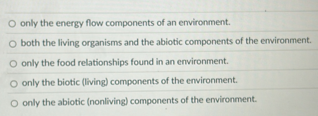 only the energy flow components of an environment.
both the living organisms and the abiotic components of the environment.
only the food relationships found in an environment.
only the biotic (living) components of the environment.
only the abiotic (nonliving) components of the environment.