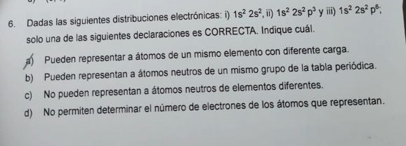 Dadas las siguientes distribuciones electrónicas: i) 1s^22s^2 , ii) 1s^22s^2p^3 y iii) 1s^22s^2p^6; 
solo una de las siguientes declaraciones es CORRECTA. Indique cuál.
a) Pueden representar a átomos de un mismo elemento con diferente carga.
b) Pueden representan a átomos neutros de un mismo grupo de la tabla periódica.
c) No pueden representan a átomos neutros de elementos diferentes.
d) No permiten determinar el número de electrones de los átomos que representan.