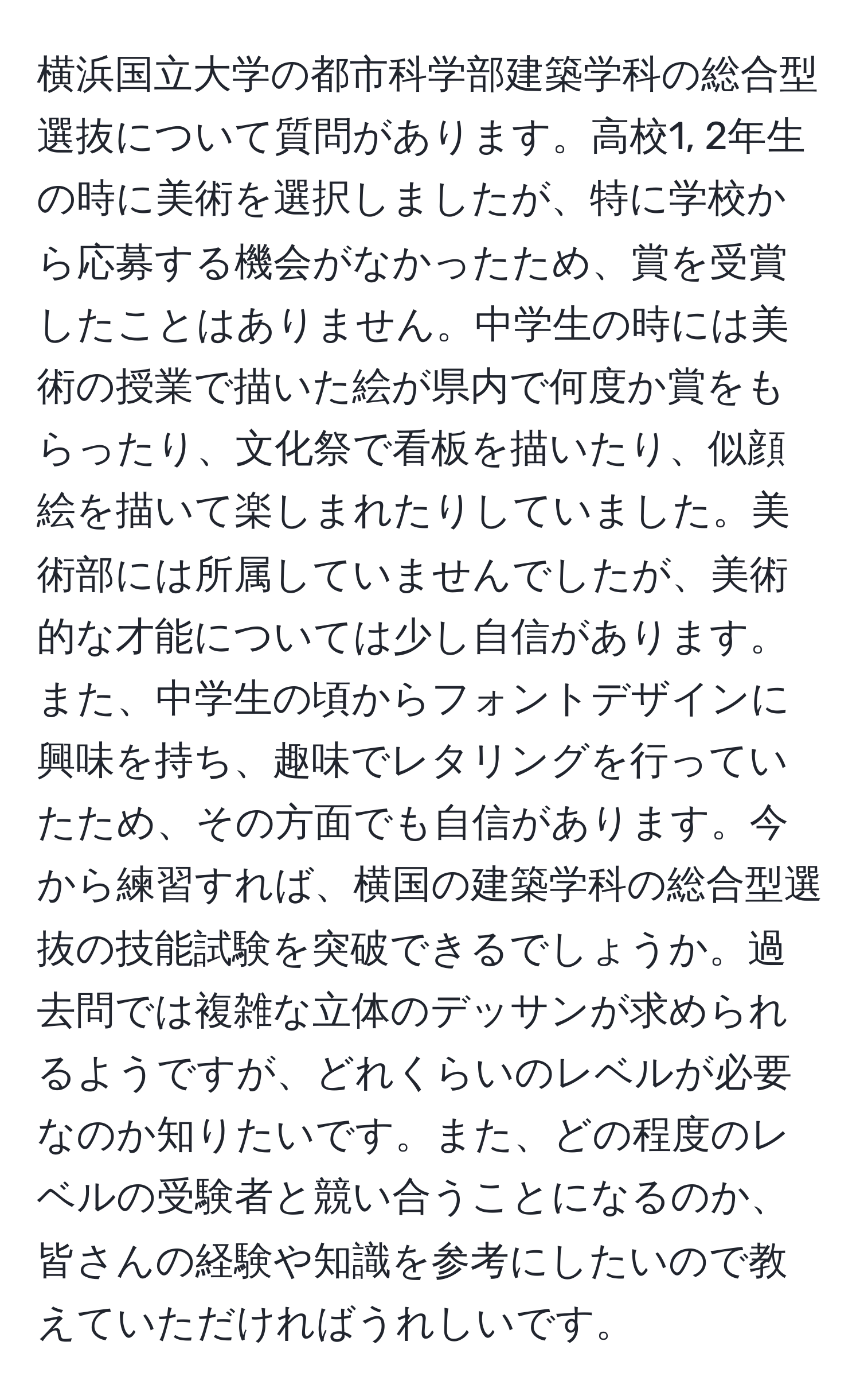 横浜国立大学の都市科学部建築学科の総合型選抜について質問があります。高校1, 2年生の時に美術を選択しましたが、特に学校から応募する機会がなかったため、賞を受賞したことはありません。中学生の時には美術の授業で描いた絵が県内で何度か賞をもらったり、文化祭で看板を描いたり、似顔絵を描いて楽しまれたりしていました。美術部には所属していませんでしたが、美術的な才能については少し自信があります。また、中学生の頃からフォントデザインに興味を持ち、趣味でレタリングを行っていたため、その方面でも自信があります。今から練習すれば、横国の建築学科の総合型選抜の技能試験を突破できるでしょうか。過去問では複雑な立体のデッサンが求められるようですが、どれくらいのレベルが必要なのか知りたいです。また、どの程度のレベルの受験者と競い合うことになるのか、皆さんの経験や知識を参考にしたいので教えていただければうれしいです。