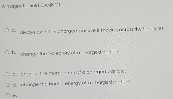 A magnetic field CANNOT:
a. always exert the charged particle is moving across the field lines.
b. change the trajectory of a charged particle.
c. change the momentum of a charged particle.
d. change the kinetic energy of a charged particle.
e.