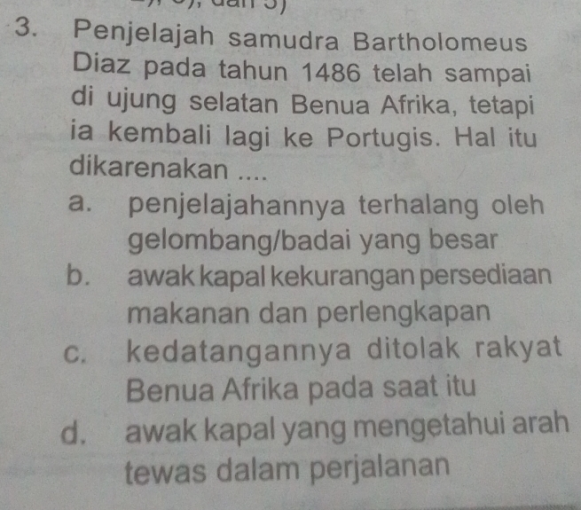 Penjelajah samudra Bartholomeus
Diaz pada tahun 1486 telah sampai
di ujung selatan Benua Afrika, tetapi
ia kembali lagi ke Portugis. Hal itu
dikarenakan ....
a. penjelajahannya terhalang oleh
gelombang/badai yang besar
b. awak kapal kekurangan persediaan
makanan dan perlengkapan
c. kedatangannya ditolak rakyat
Benua Afrika pada saat itu
d. awak kapal yang mengetahui arah
tewas dalam perjalanan