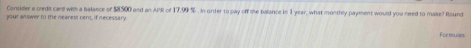 Consider a credit card with a balance of $8500 and an APR of 17.99 %. In order to pay off the balance in 1 year, what monthly payment would you need to make? Round 
your answer to the nearest cent, if necessary. 
Formulas