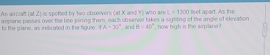 An aircraft (at Z) is spotted by two observers (at X and Y) who are L=1300 feet apart. As the 
airplane passes over the line joining them, each observer takes a sighting of the angle of elevation 
to the plane, as indicated in the figure. If A=30° , and B=40° , how high is the airplane?