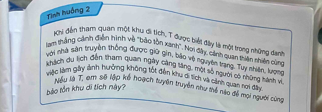 Tình huống 2 
Khi đến tham quan một khu di tích, T được biết đây là một trong những danh 
lam thắng cảnh điển hình về "bảo tồn xanh". Nơi đây, cảnh quan thiên nhiên cùng 
với nhà sản truyền thống được giữ gìn, bảo vệ nguyên trạng. Tuy nhiên, lượng 
khách du lịch đến tham quan ngày càng tăng, một số người có những hành vi, 
việc làm gây ảnh hưởng không tốt đến khu di tích và cảnh quan nơi đây. 
bảo tồn khu di tích này? Nếu là T, em sẽ lập kế hoạch tuyên truyền như thế nào để mọi người cùng