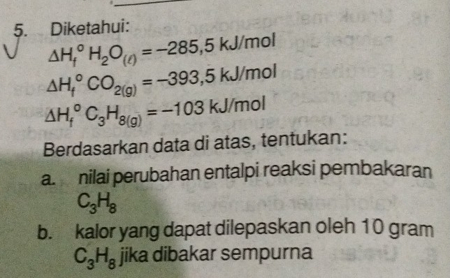 Diketahui:
△ H_f^((circ)H_2)O_(ell )=-285,5kJ/mol
△ H_f^((circ)CO_2(g))=-393,5kJ/mol
△ H_f^((circ)C_3)H_8(g)=-103kJ/mol
Berdasarkan data di atas, tentukan: 
a. nilai perubahan entalpi reaksi pembakaran
C_3H_8
b. kalor yang dapat dilepaskan oleh 10 gram
C_3H_8 jika dibakar sempurna