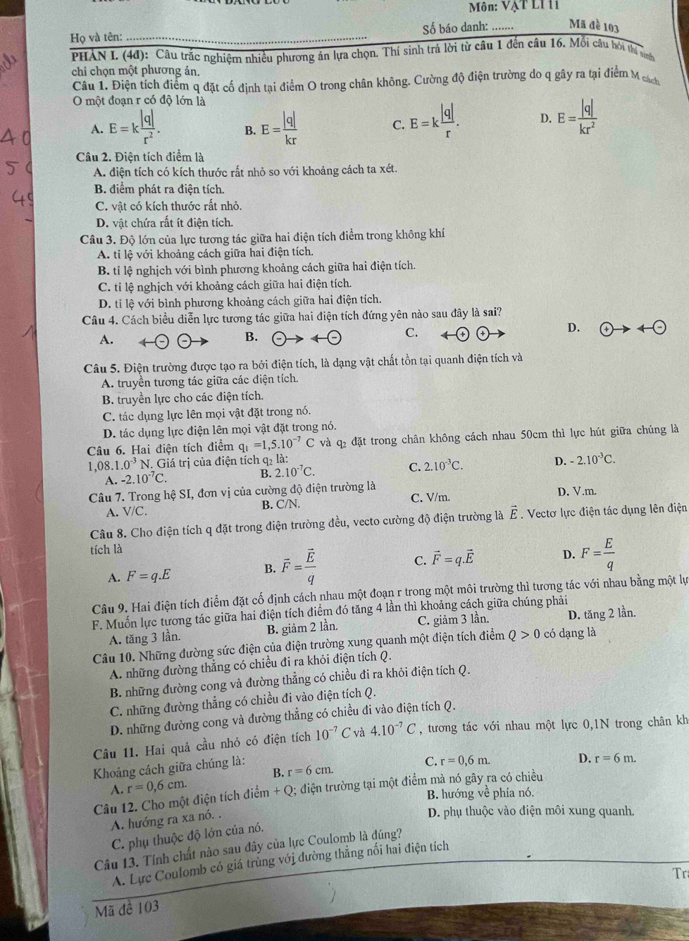 Môn: VậT Lỉ 11
Số báo danh: Mã đề 103
Họ và tên:_
PHAN I. (4đ): Câu trắc nghiệm nhiều phương án lựa chọn. Thí sinh trả lời từ câu 1 đến câu 16. Mỗi câu hỏi thí sinh
chi chọn một phương án.
Câu 1. Điện tích điểm q đặt cố định tại điểm O trong chân không. Cường độ điện trường do q gây ra tại điểm M cách
O một đoạn r có độ lớn là
A. E=k |q|/r^2 . E= |q|/kr 
B.
C. E=k |q|/r . E= |q|/kr^2 
D.
Câu 2. Điện tích điểm là
A. điện tích có kích thước rất nhỏ so với khoảng cách ta xét.
B. điểm phát ra điện tích.
C. vật có kích thước rất nhỏ.
D. vật chứa rất ít điện tích.
Câu 3. Độ lớn của lực tương tác giữa hai điện tích điểm trong không khí
A. tỉ lệ với khoảng cách giữa hai điện tích.
B. tỉ lệ nghịch với bình phương khoảng cách giữa hai điện tích.
C. tỉ lệ nghịch với khoảng cách giữa hai điện tích.
D. tỉ lệ với bình phương khoảng cách giữa hai điện tích.
Câu 4. Cách biểu diễn lực tương tác giữa hai điện tích đứng yên nào sau đây là sai?
D.  enclosecircle4to 4- enclosecircle-
A.
B.
C.
Câu 5. Điện trường được tạo ra bởi điện tích, là dạng vật chất tồn tại quanh điện tích và
A. truyền tương tác giữa các điện tích.
B. truyền lực cho các điện tích.
C. tác dụng lực lên mọi vật đặt trong nó.
D. tác dụng lực điện lên mọi vật đặt trong nó.
Câu 6. Hai điện tích điểm q_1=1,5.10^(-7)C và q đặt trong chân không cách nhau 50cm thì lực hút giữa chúng là
1,08. 1.0^(-3) N. Giá trị của điện tích q2 là:
D. -2.10^(-3)C.
A. -2.10^(-7)C.
B. 2.10^(-7)C.
C. 2.10^(-3)C.
Câu 7. Trong hệ SI, đơn vị của cường độ điện trường là
A. V/C. B. C/N. C. V/m. D. V.m.
Câu 8. Cho điện tích q đặt trong điện trường đều, vecto cường độ điện trường là vector E. Vectơ lực điện tác dụng lên điện
tích là
D. F= E/q 
A. F=q.E
B. overline F=frac overline Eq C. vector F=q.vector E
Câu 9. Hai điện tích điểm đặt cố định cách nhau một đoạn r trong một môi trường thì tương tác với nhau bằng một lự
F. Muốn lực tương tác giữa hai điện tích điểm đó tăng 4 lần thì khoảng cách giữa chúng phải
A. tăng 3 lần. B. giảm 2 lần. C. giảm 3 lần. D. tăng 2 lần.
Câu 10. Những đường sức điện của điện trường xung quanh một điện tích điểm Q>0cd dạng là
A. những đường thắng có chiều đi ra khỏi điện tích Q.
B. những đường cong và đường thẳng có chiều đi ra khỏi điện tích Q.
C. những đường thẳng có chiều đi vào điện tích Q.
D. những đường cong và đường thẳng có chiều đi vào điện tích Q.
Câu 11. Hai quả cầu nhỏ có điện tích 10^(-7)C và 4.10^(-7)C , tương tác với nhau một lực 0,1N trong chân kh
Khoảng cách giữa chúng là:
C. r=0,6m.
B. r=6cm. r=6m.
A. r=0,6cm. D.
Câu 12. Cho một điện tích điểm +C 0; điện trường tại một điểm mà nó gây ra có chiều
B. hướng về phía nó.
A. hướng ra xa nó. .
D. phụ thuộc vào điện môi xung quanh.
C. phụ thuộc độ lớn của nó.
Câu 13. Tính chất nào sau đây của lực Coulomb là đúng?
A. Lực Coulomb có giá trùng với đường thẳng nổi hai điện tích
Tr
Mã đề 103