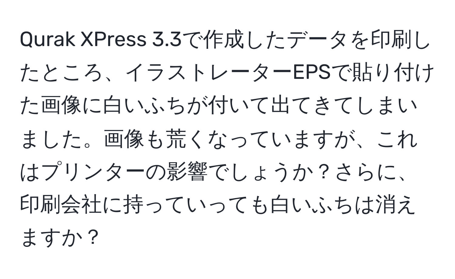 Qurak XPress 3.3で作成したデータを印刷したところ、イラストレーターEPSで貼り付けた画像に白いふちが付いて出てきてしまいました。画像も荒くなっていますが、これはプリンターの影響でしょうか？さらに、印刷会社に持っていっても白いふちは消えますか？