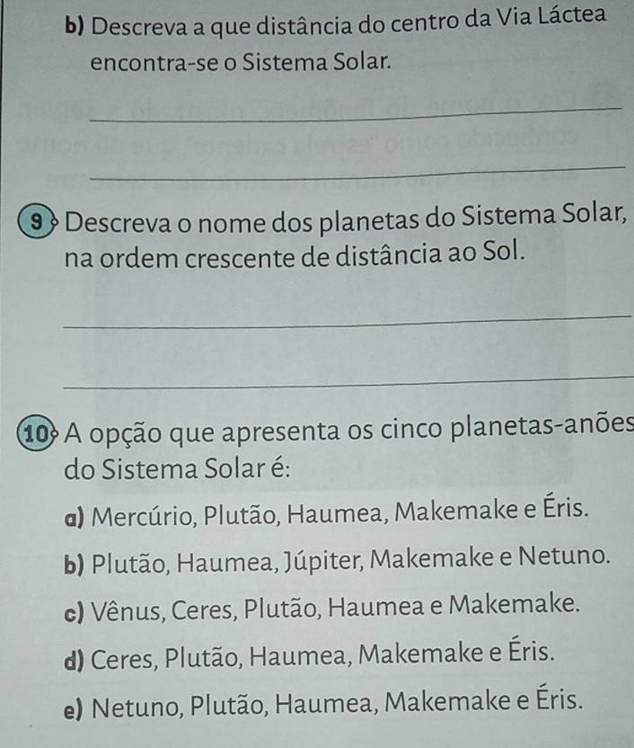 Descreva a que distância do centro da Via Láctea
encontra-se o Sistema Solar.
_
_
9 Descreva o nome dos planetas do Sistema Solar,
na ordem crescente de distância ao Sol.
_
_
10º A opção que apresenta os cinco planetas-anões
do Sistema Solar é:
@) Mercúrio, Plutão, Haumea, Makemake e Éris.
b) Plutão, Haumea, Júpiter, Makemake e Netuno.
c) Vênus, Ceres, Plutão, Haumea e Makemake.
d) Ceres, Plutão, Haumea, Makemake e Éris.
e) Netuno, Plutão, Haumea, Makemake e Éris.