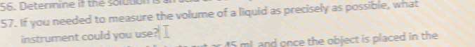 Determine if the solution 
57. If you needed to measure the volume of a liquid as precisely as possible, what 
instrument could you use? I 
and once the object is placed in the