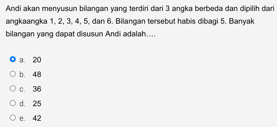 Andi akan menyusun bilangan yang terdiri dari 3 angka berbeda dan dipilih dari 
angkaangka 1, 2, 3, 4, 5, dan 6. Bilangan tersebut habis dibagi 5. Banyak 
bilangan yang dapat disusun Andi adalah.... 
a. 20
b. 48
c. 36
d. 25
e. 42