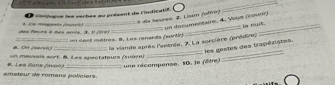 3 º'''' groupe. Utiliser des tableau 
Conjugue les verbes au présent de l'indicatif. 
_ 
à dix heures. 2. Lison (offrir) 
_ 
_ 
1. Ce magasin (ouvrir)_ 
un documentaire. 4. Vous (courir) 
la nuit. 
des fleurs à des amis. 3. Il (lire) 
_un cent mètres. 5. Les renards (sortir) 
_ 
6. On (servir)_ 
la viande après l'entrée. 7. La sorcière (prédire) 
les gestes des trapézistes. 
un mauvais sort. 8. Les spectateurs (suivre) 
_ 
9. Les lions (avoir)_ 
une récompense. 10. le (être) 
amateur de romans policiers.