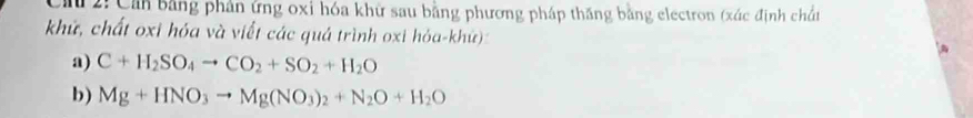 2: Cản bằng phân ứng oxỉ hóa khữ sau bằng phương pháp thăng bằng electron (xác định chn 
khử, chất oxi hóa và viết các quá trình oxi hỏa-khử) 
a) C+H_2SO_4to CO_2+SO_2+H_2O
b) Mg+HNO_3to Mg(NO_3)_2+N_2O+H_2O