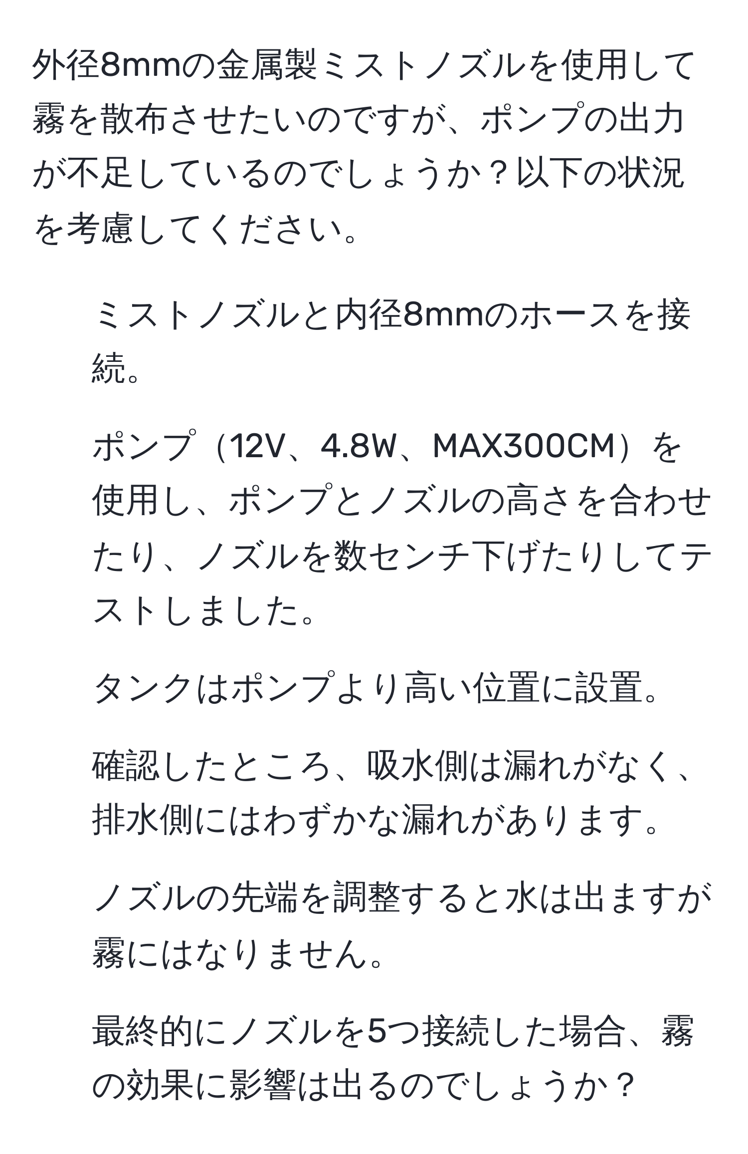 外径8mmの金属製ミストノズルを使用して霧を散布させたいのですが、ポンプの出力が不足しているのでしょうか？以下の状況を考慮してください。  
1. ミストノズルと内径8mmのホースを接続。  
2. ポンプ12V、4.8W、MAX300CMを使用し、ポンプとノズルの高さを合わせたり、ノズルを数センチ下げたりしてテストしました。  
3. タンクはポンプより高い位置に設置。  
4. 確認したところ、吸水側は漏れがなく、排水側にはわずかな漏れがあります。  
5. ノズルの先端を調整すると水は出ますが霧にはなりません。  
6. 最終的にノズルを5つ接続した場合、霧の効果に影響は出るのでしょうか？