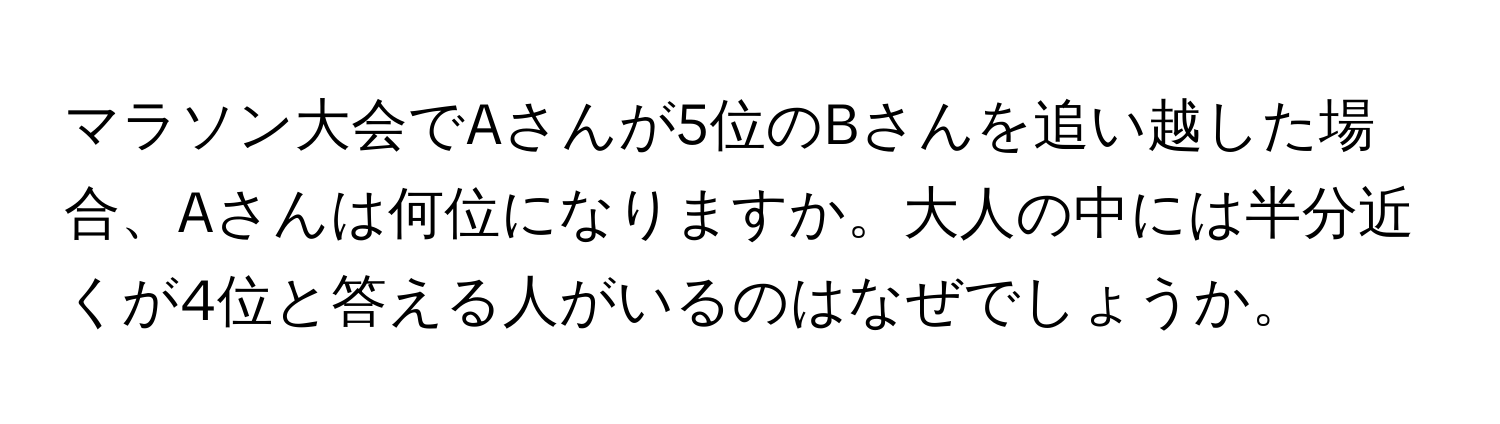 マラソン大会でAさんが5位のBさんを追い越した場合、Aさんは何位になりますか。大人の中には半分近くが4位と答える人がいるのはなぜでしょうか。