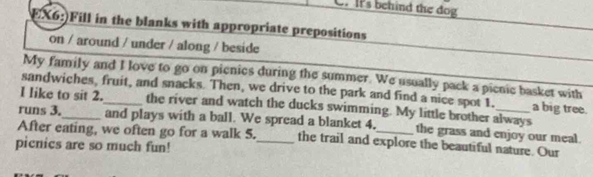 It's behind the dog 
EX6:)Fill in the blanks with appropriate prepositions 
on / around / under / along / beside 
My family and I love to go on picnics during the summer. We usually pack a picnic basket with 
sandwiches, fruit, and snacks. Then, we drive to the park and find a nice spot 1. a big tree. 
I like to sit 2._ the river and watch the ducks swimming. My little brother always 
runs 3._ and plays with a ball. We spread a blanket 4. the grass and enjoy our meal. 
After eating, we often go for a walk 5._ the trail and explore the beautiful nature. Our 
picnics are so much fun!