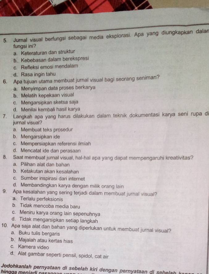 Jurnal visual berfungsi sebagai media eksplorasi. Apa yang diungkapkan dalan
fungsi ini?
a. Keteraturan dan struktur
b. Kebebasan dalam berekspresi
c. Refleksi emosi mendalam
d. Rasa ingin tahu
6. Apa tujuan utama membuat jurnal visual bagi seorang seniman?
a. Menyimpan data proses berkarya
b. Melatih kepekaan visual
c. Mengarsipkan sketsa saja
d. Menilai kembali hasil karya
7. Langkah apa yang harus dilakukan dalam teknik dokumentasi karya seni rupa di
jurnal visual?
a. Membuat teks prosedur
b. Mengarsipkan ide
c. Mempersiapkan referensi ilmiah
d. Mencatat ide dan perasaan
8. Saat membuat jurnal visual, hal-hal apa yang dapat mempengaruhi kreativitas?
a. Pilihan alat dan bahan
b. Ketakutan akan kesalahan
c. Sumber inspirasi dari internet
d. Membandingkan karya dengan milik orang lain
9. Apa kesalahan yang sering terjadi dalam membuat jurnal visual?
a. Terlalu perfeksionis
b. Tidak mencoba media baru
c. Meniru karya orang lain sepenuhnya
d. Tidak mengarsipkan setiap langkah
10. Apa saja alat dan bahan yang diperlukan untuk membuat jurnal visual?
a. Buku tulis bergaris
b. Majalah atau kertas hias
c. Kamera video
d. Alat gambar seperti pensil, spidol, cat air
Jodohkanlah pernyataan di sebelah kiri dengan pernyataan di sehelah