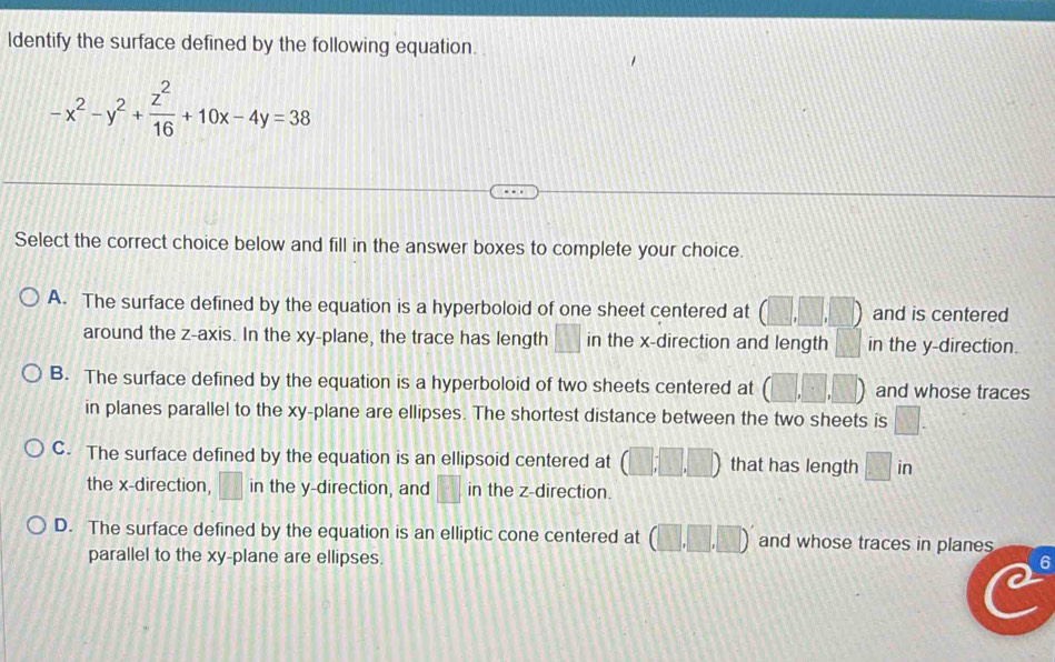 Identify the surface defined by the following equation.
-x^2-y^2+ z^2/16 +10x-4y=38
Select the correct choice below and fill in the answer boxes to complete your choice.
A. The surface defined by the equation is a hyperboloid of one sheet centered at (□ ,□ ,□ ) and is centered
around the z -axis. In the xy -plane, the trace has length □ in the x -direction and length in the y -direction.
B. The surface defined by the equation is a hyperboloid of two sheets centered at (□ ,□ ,□ ) and whose traces
in planes parallel to the xy -plane are ellipses. The shortest distance between the two sheets is □.
C. The surface defined by the equation is an ellipsoid centered at (□ ,□ ,□ ) that has length □ in
the x -direction, □ in the y -direction, and □ in the z -direction.
D. The surface defined by the equation is an elliptic cone centered at (□ ,□ ,□ ) and whose traces in planes
parallel to the xy -plane are ellipses.