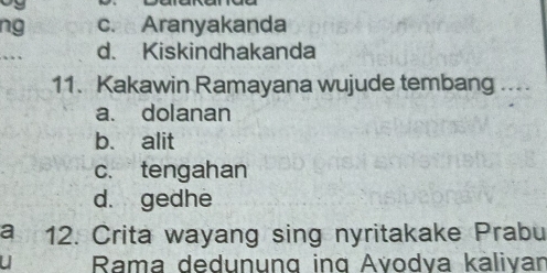 ng c. Aranyakanda
_. d. Kiskindhakanda
11. Kakawin Ramayana wujude tembang ....
a. dolanan
b. alit
c. tengahan
d. gedhe
a 12. Crita wayang sing nyritakake Prabu
u Rama dedunung ing Avodva kälivan