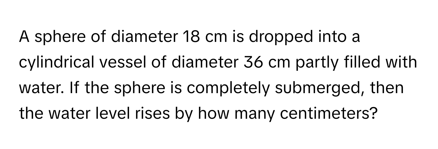 A sphere of diameter 18 cm is dropped into a cylindrical vessel of diameter 36 cm partly filled with water. If the sphere is completely submerged, then the water level rises by how many centimeters?