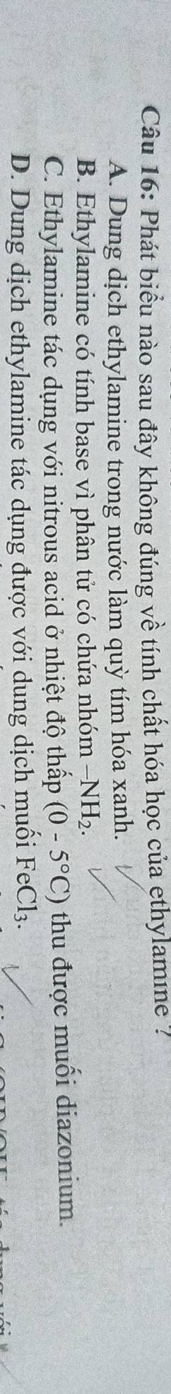 Phát biểu nào sau đây không đúng về tính chất hóa học của ethylamine ?
A. Dung dịch ethylamine trong nước làm quỳ tím hóa xanh.
B. Ethylamine có tính base vì phân tử có chứa nhóm -NH_2.
C. Ethylamine tác dụng với nitrous acid ở nhiệt độ thấp (0-5°C) thu được muối diazonium.
D. Dung dịch ethylamine tác dụng được với dung dịch muối FeCl_3.