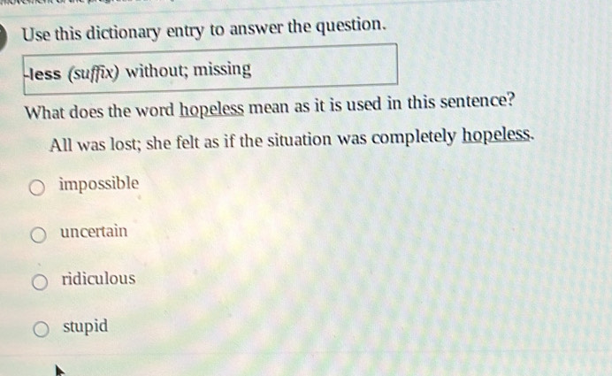 Use this dictionary entry to answer the question.
-less (suffix) without; missing
What does the word hopeless mean as it is used in this sentence?
All was lost; she felt as if the situation was completely hopeless.
impossible
uncertain
ridiculous
stupid