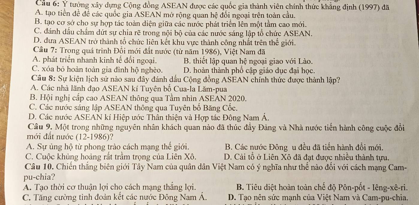 Ý tưởng xây dựng Cộng đồng ASEAN được các quốc gia thành viên chính thức khẳng định (1997) đã
A. tạo tiền đề để các quốc gia ASEAN mở rộng quan hệ đối ngoại trên toàn cầu.
B. tạo cơ sở cho sự hợp tác toàn diện giữa các nước phát triển lên một tầm cao mới.
C. đánh dấu chấm dứt sự chia rẽ trong nội bộ của các nước sáng lập tổ chức ASEAN.
D. đưa ASEAN trở thành tổ chức liên kết khu vực thành công nhất trên thế giới.
Câu 7: Trong quá trình Đổi mới đất nước (từ năm 1986), Việt Nam đã
A. phát triển nhanh kinh tế đối ngoại. B. thiết lập quan hệ ngoại giao với Lào.
C. xóa bỏ hoàn toàn gia đình hộ nghèo. D. hoàn thành phổ cập giáo dục đại học.
Câu 8: Sự kiện lịch sử nào sau đây đánh dấu Cộng đồng ASEAN chính thức được thành lập?
A. Các nhà lãnh đạo ASEAN kí Tuyên bố Cua-la Lăm-pua
B. Hội nghị cấp cao ASEAN thông qua Tầm nhìn ASEAN 2020.
C. Các nước sáng lập ASEAN thông qua Tuyên bố Băng Cốc.
D. Các nước ASEAN kí Hiệp ước Thân thiện và Hợp tác Đông Nam Á.
Câu 9. Một trong những nguyên nhân khách quan nào đã thúc đầy Đảng và Nhà nước tiến hành công cuộc đổi
mới đất nước (12-1986)?
A. Sự ủng hộ từ phong trào cách mạng thế giới. B. Các nước Đông u đều đã tiến hành đổi mới.
C. Cuộc khủng hoảng rất trầm trọng của Liên Xô. D. Cải tổ ở Liên Xô đã đạt được nhiều thành tựu.
Câu 10. Chiến thắng biên giới Tây Nam của quân dân Việt Nam có ý nghĩa như thế nào đối với cách mạng Cam-
pu-chia?
A. Tạo thời cơ thuận lợi cho cách mạng thắng lợi. B. Tiêu diệt hoàn toàn chế độ Pôn-pốt - Iêng-xê-ri.
C. Tăng cường tình đoàn kết các nước Đông Nam Á. D. Tạo nên sức mạnh của Việt Nam và Cam-pu-chia.