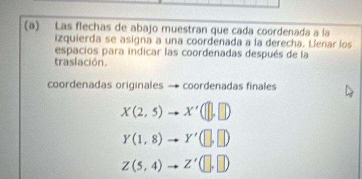 Las flechas de abajo muestran que cada coordenada a la
izquierda se asigna a una coordenada a la derecha. Llenar los
espacios para indicar las coordenadas después de la
traslación.
coordenadas originales → coordenadas finales
X(2,5)to X'([],[])
Y(1,8)to Y'(□ ,□ )
Z(5,4)to Z'(□ ,□ )