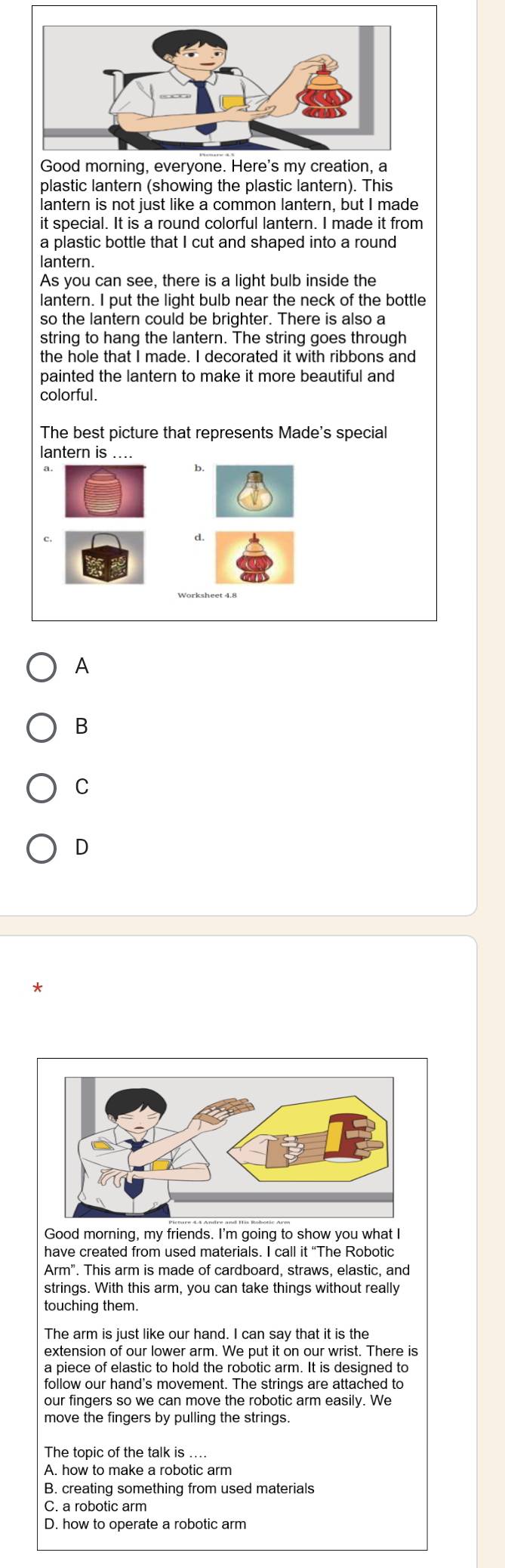 Good morning, everyone. Here's my creation, a
plastic lantern (showing the plastic lantern). This
lantern is not just like a common lantern, but I made
it special. It is a round colorful lantern. I made it from
a plastic bottle that I cut and shaped into a round
lantern.
As you can see, there is a light bulb inside the
lantern. I put the light bulb near the neck of the bottle
so the lantern could be brighter. There is also a
string to hang the lantern. The string goes through
the hole that I made. I decorated it with ribbons and
painted the lantern to make it more beautiful and
colorful.
The best picture that represents Made's special
lantern is ....
b.
c,
d.
Worksheet 4.8
A
B
C
D
Good morning, my friends. I'm going to show you what I
have created from used materials. I call it “The Robotic
Arm' . This arm is made of cardboard, straws, elastic, and
strings. With this arm, you can take things without really
touching them.
The arm is just like our hand. I can say that it is the
a piece of elastic to hold the robotic arm. It is designed to
follow our hand's movement. The strings are attached to
our fingers so we can move the robotic arm easily. We
move the fingers by pulling the strings.
The topic of the talk is ....
A. how to make a robotic arm
B. creating something from used materials
C. a robotic arm
D. how to operate a robotic arm