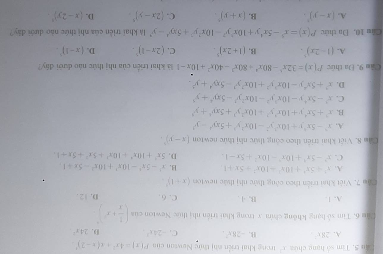 Tìm số hạng chứa x^2 trong khai triển nhị thức Newton của P(x)=4x^2+x(x-2)^4.
A. 28x^2. B. -28x^2. C. -24x^2.
D. 24x^2.
Cửu 6. Tìm số hạng không chứa x trong khai triển nhị thức Newton của ( 1/x +x^3)^4.
A. 1. B. 4 . C. 6 . D. 12 .
Dầu 7. Việt khai triển theo công thức nhị thức newton (x+1)^5.
A. x^5+5x^4+10x^3+10x^2+5x+1. B. x^5-5x^4-10x^3+10x^2-5x+1,
C. x^5-5x^4+10x^3-10x^2+5x-1. D. 5x^5+10x^4+10x^3+5x^2+5x+1.
Cần 8. Viết khai triển theo công thức nhị thức newton (x-y)^5.
A. x^3-5x^4y+10x^3y^2-10x^2y^3+5xy^4-y^5
B. x^5+5x^4y+10x^3y^2+10x^2y^3+5xy^4+y^5
C. x^5-5x^4y-10x^3y^2-10x^2y^3-5xy^4+y^5
D. x^3+5x^4y-10x^3y^2+10x^2y^3-5xy^4+y^5.
Cầu 9. Đa thức P(x)=32x^5-80x^4+80x^3-40x^2+10x-1 là khai triển của nhị thức nào dưới đây?
A. (1-2x)^5. B. (1+2x)^5. C. (2x-1)^5. D. (x-1)^5.
Câu 10. Đa thức P(x)=x^5-5x^4y+10x^3y^2-10x^2y^3+5xy^4-y^5 là khai triền của nhị thức nào dưới đây?
A. (x-y)^5. B. (x+y)^5. C. (2x-y)^5. D. (x-2y)^5.