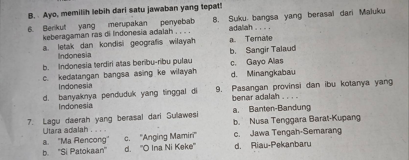 B. Ayo, memilih lebih dari satu jawaban yang tepat!
6. Berikut yang merupakan penyebab 8. Suku bangsa yang berasal dari Maluku
adalah . . . .
keberagaman ras di Indonesia adalah . . . .
a. letak dan kondisi geografis wilayah a. Ternate
Indonesia b. Sangir Talaud
b. Indonesia terdiri atas beribu-ribu pulau
c. Gayo Alas
c. kedatangan bangsa asing ke wilayah
d. Minangkabau
Indonesia
d. banyaknya penduduk yang tinggal di 9. Pasangan provinsi dan ibu kotanya yan
benar adalah . . . .
Indonesia
a. Banten-Bandung
7. Lagu daerah yang berasal dari Sulawesi
b. Nusa Tenggara Barat-Kupang
Utara adalah . . . .
a. "Ma Rencong' c. "Anging Mamiri" c. Jawa Tengah-Semarang
b. 'Si Patokaan'' d. "O Ina Ni Keke" d. Riau-Pekanbaru