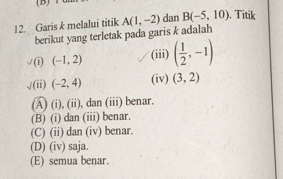 Garis k melalui titik A(1,-2) dan B(-5,10). Titik
berikut yang terletak pada garis k adalah
(i) (-1,2)
(iii) ( 1/2 ,-1)
√(ii) (-2,4)
(iv) (3,2)
(A) (i), (ii), dan (iii) benar.
(B) (i) dan (iii) benar.
(C) (ii) dan (iv) benar.
(D) (iv) saja.
(E) semua benar.