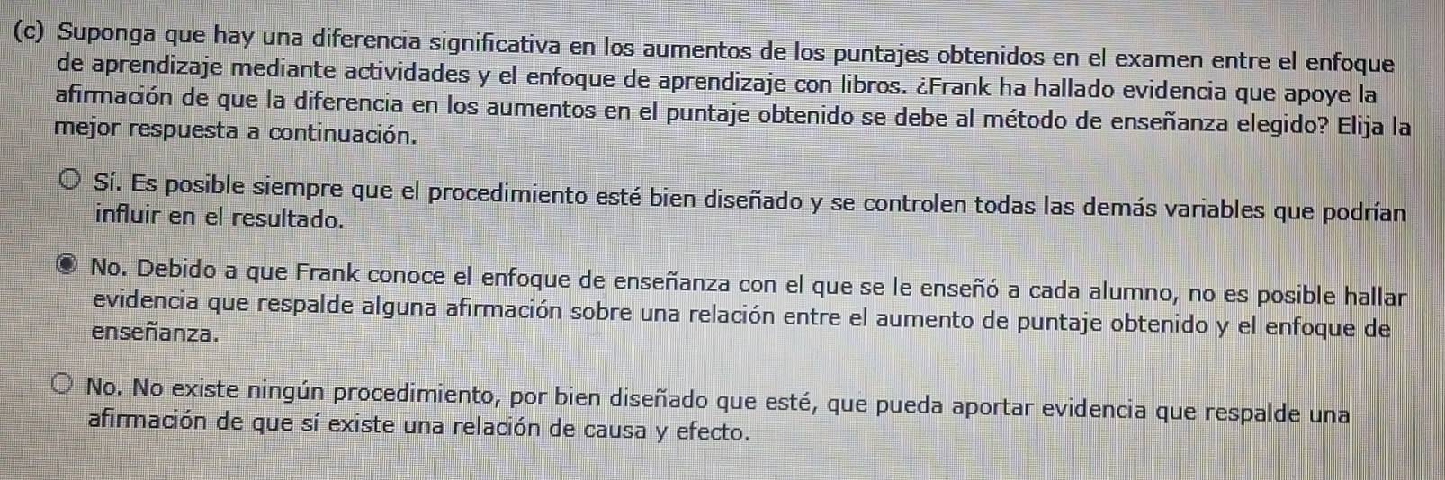 Suponga que hay una diferencia significativa en los aumentos de los puntajes obtenidos en el examen entre el enfoque
de aprendizaje mediante actividades y el enfoque de aprendizaje con libros. ¿Frank ha hallado evidencia que apoye la
afirmación de que la diferencia en los aumentos en el puntaje obtenido se debe al método de enseñanza elegido? Elija la
mejor respuesta a continuación.
Sí. Es posible siempre que el procedimiento esté bien diseñado y se controlen todas las demás variables que podrían
influir en el resultado.
No. Debido a que Frank conoce el enfoque de enseñanza con el que se le enseñó a cada alumno, no es posible hallar
evidencia que respalde alguna afirmación sobre una relación entre el aumento de puntaje obtenido y el enfoque de
enseñanza.
No. No existe ningún procedimiento, por bien diseñado que esté, que pueda aportar evidencia que respalde una
afirmación de que sí existe una relación de causa y efecto.