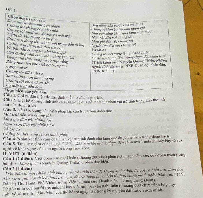 Đ
 
1. Chỉ ra dấu hiệu đề xác định thể thơ của đoạn trích.
Câu 2. Liệt kê những hình ảnh của làng quê qua nổi nhớ của nhân vật trữ tình trong khổ thơ thứ
hai của đoạn trích.
Câu 3. Nêu tác dụng của biện pháp lặp cấu trúc trong đoạn thơ:
Mặt trời đến với chúng tôi
Mưa gió đến với chúng tôi
Người lớn đến với chúng tôi
Và tất cả
Chúng tôi hét vang lên vì hạnh phúc
Câu 4. Nhận xét tình cảm của nhân vật trữ tình dành cho làng quê được thể hiện trong đoạn trích.
Câu 5. Từ suy ngẫm của tác giả "Chiếc vành nón lăn tưởng chạm đến chân trời", anh/chị hãy bày tỏ suy
nghĩ về khát vọng của con người trong cuộc sống.
II. VIÉT (6 điểm)
Câu 1 (2 điểm): Viết đoạn văn nghị luận (khoảng 200 chữ) phân tích mạch cảm xúc của đoạn trích trong
bài thơ 'Làng quê'' (Nguyễn Quang Thiều) ở phần đọc hiều.
Câu 2 (4 điểm)
'Dấn thân là một phẩm chất của người trẻ - dẫn thân để khẳng định mình, để bơi ra biển lớn, dám đối
đầu, vượt qua mọi thách thức, trở ngại, để trở thành phiên bản tốt hơn chính mình ngày hôm qua'' (TS.
Đỗ Thị Thu Hằng, Phó Viện trưởng Viện Nghiên cứu Thanh niên - Trung ương Đoàn).
Từ góc nhìn của người trẻ, anh/chị hãy viết một bài văn nghị luận (khoảng 600 chữ) trình bày suy
nghĩ về sứ mệnh “dẫn thân” của thể hệ trẻ ngày nay trong kỷ nguyên đất nước vươn mình.