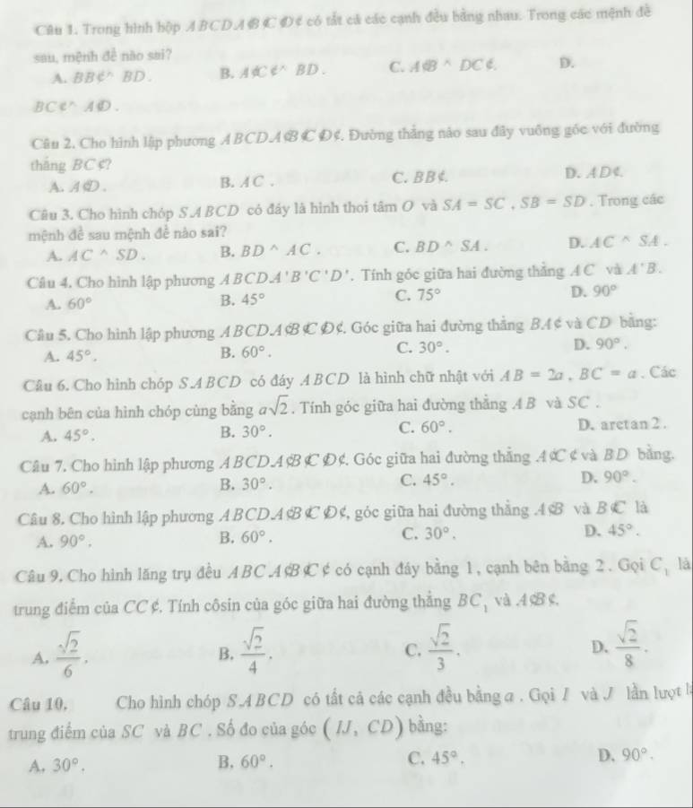 Trong hình hộp ABCDA BC D4 có tắt cá các cạnh đều bằng nhau. Trong các mệnh đề
sau, mệnh đề nào sai?
A. BBC^(wedge) D B. ACC BD. C. A6Bwedge DC∉ . D.
BCe△AD.
Câu 2. Cho hình lập phương ABCDA B C Đ¢. Đường thắng nảo sau đây vuông gốc với đường
thắng BC ¢?
A. A ① . B. A C . C. B B ¢. D. A D 4
Câu 3. Cho hình chóp S.A BCD có đáy là hình thoi tâm O và SA=SC,SB=SD. Trong các
mệnh đề sau mệnh đề nào sai?
A. AC^(wedge)SD. B. BD^(wedge)AC. C. BD^(wedge)SA. D. AC^(wedge)SA.
Câu 4. Cho hình lập phương A BCDA'B'C'D'. Tính góc giữa hai đường thẳng A C và A'B.
A. 60° B. 45° C. 75° D. 90°
Câu 5. Cho hình lập phương ABCDA&B C Đ¢. Góc giữa hai đường thẳng BA ¢ và CD bằng:
A. 45°. B. 60°. C. 30°. D. 90°.
Câu 6. Cho hình chóp S.ABCD có đáy .A BCD là hình chữ nhật với AB=2a,BC=a. Các
cạnh bên của hình chóp cùng bằng asqrt(2). Tính góc giữa hai đường thẳng A B và SC .
C. 60°.
A. 45°. D. arctan 2 .
B. 30°.
Câu 7. Cho hình lập phương A BCDA B C D¢. Góc giữa hai đường thẳng AC ¢ và B D bằng.
A. 60°. B. 30°. C. 45°. D. 90°.
Câu 8. Cho hình lập phương ABCD.A B CĐ¢, góc giữa hai đường thẳng .4 B và B C là
A. 90°. B. 60°. C. 30°. D. 45°.
Câu 9. Cho hình lăng trụ đều ABC A¢BC ¢ có cạnh đáy bằng 1, cạnh bên bằng 2. Gọi C_1 là
trung điểm của CC ¢. Tính côsin của góc giữa hai đường thẳng BC_1 và,4
A.  sqrt(2)/6 .  sqrt(2)/4 .  sqrt(2)/3 .
B.
C.
D.  sqrt(2)/8 .
Câu 10, Cho hình chóp S.A BCD có tất cả các cạnh đều bằng a . Gọi / và J lần lượt l
trung điểm của SC và BC . Số đo của góc (IJ,CD) bằng:
A. 30°. B. 60°. C. 45°. D. 90°.