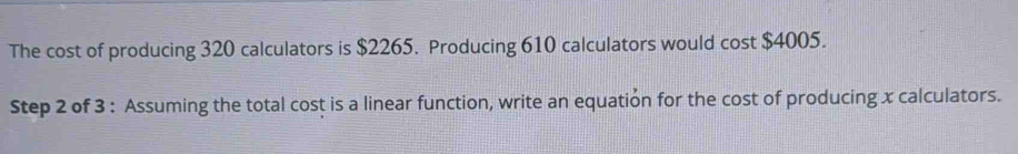 The cost of producing 320 calculators is $2265. Producing 610 calculators would cost $4005. 
Step 2 of 3 : Assuming the total cost is a linear function, write an equation for the cost of producing x calculators.