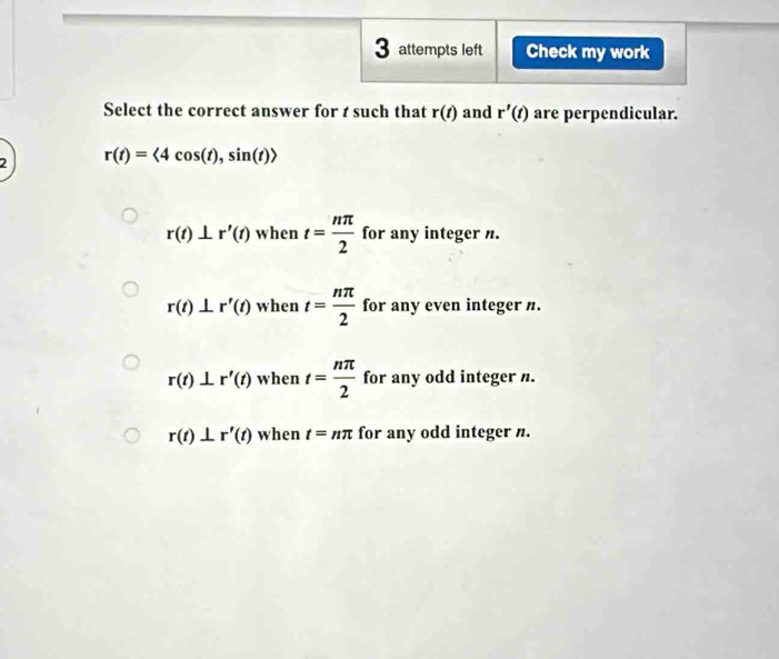 attempts left Check my work
Select the correct answer for t such that r(t) and r'(t) are perpendicular.
2 r(t)=<4cos (t), sin (t)>
r(t)⊥ r'(t) when t= nπ /2  for any integer n.
r(t)⊥ r'(t) when t= nπ /2  for any even integer n.
r(t)⊥ r'(t) when t= nπ /2  for any odd integer n.
r(t)⊥ r'(t) when t=nπ for any odd integer n.