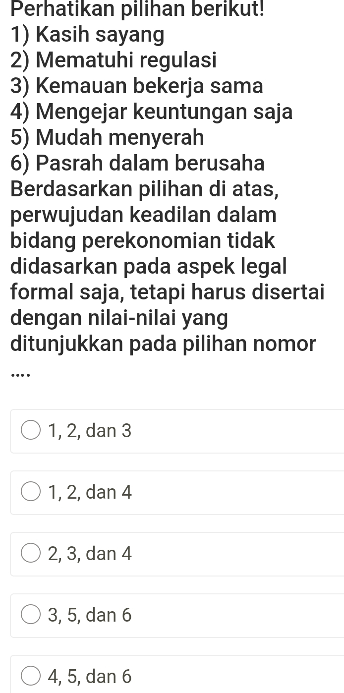 Perhatikan pilihan berikut!
1) Kasih sayang
2) Mematuhi regulasi
3) Kemauan bekerja sama
4) Mengejar keuntungan saja
5) Mudah menyerah
6) Pasrah dalam berusaha
Berdasarkan pilihan di atas,
perwujudan keadilan dalam
bidang perekonomian tidak
didasarkan pada aspek legal
formal saja, tetapi harus disertai
dengan nilai-nilai yang
ditunjukkan pada pilihan nomor
….
1, 2, dan 3
1, 2, dan 4
2, 3, dan 4
3, 5, dan 6
4, 5, dan 6