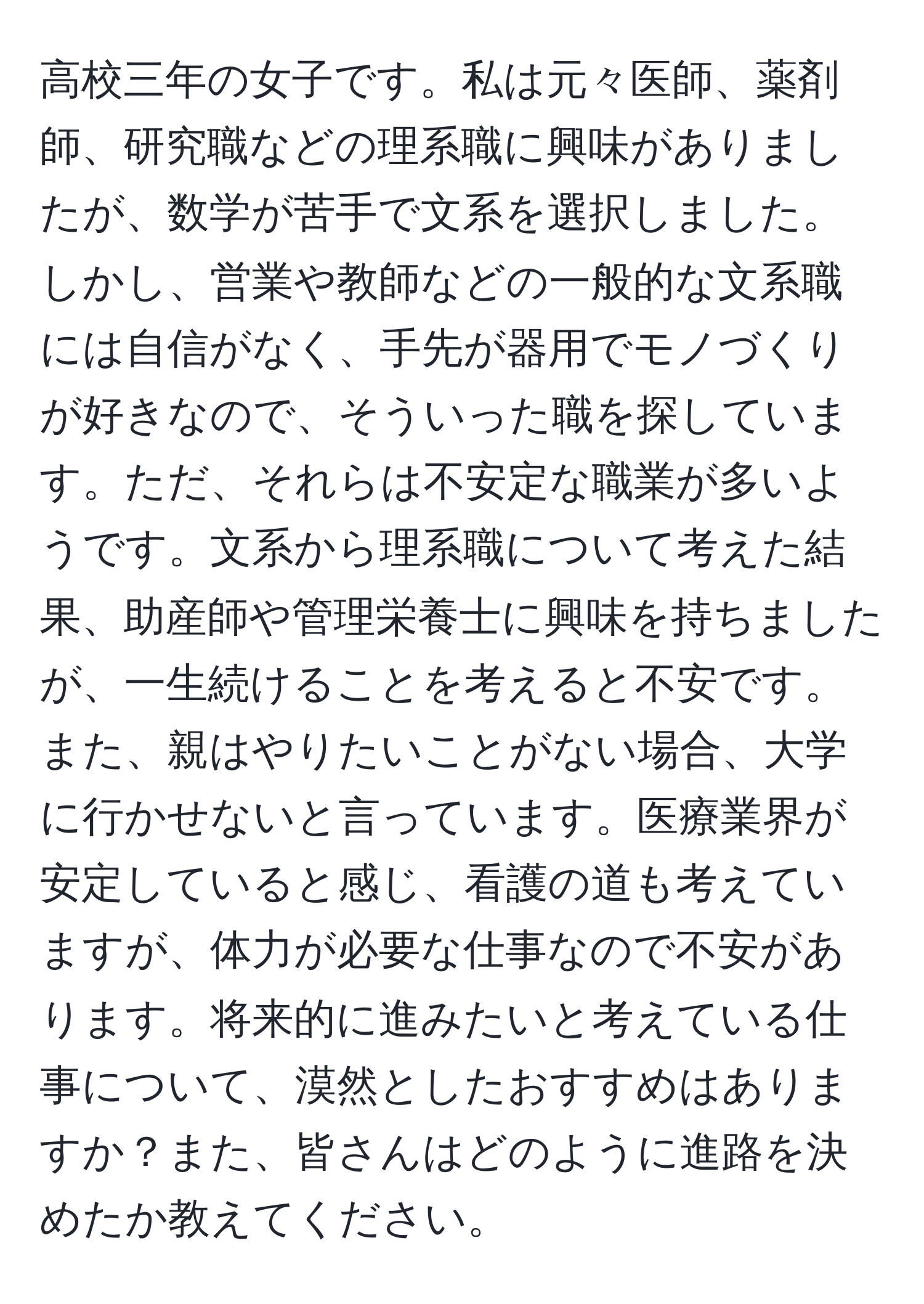 高校三年の女子です。私は元々医師、薬剤師、研究職などの理系職に興味がありましたが、数学が苦手で文系を選択しました。しかし、営業や教師などの一般的な文系職には自信がなく、手先が器用でモノづくりが好きなので、そういった職を探しています。ただ、それらは不安定な職業が多いようです。文系から理系職について考えた結果、助産師や管理栄養士に興味を持ちましたが、一生続けることを考えると不安です。また、親はやりたいことがない場合、大学に行かせないと言っています。医療業界が安定していると感じ、看護の道も考えていますが、体力が必要な仕事なので不安があります。将来的に進みたいと考えている仕事について、漠然としたおすすめはありますか？また、皆さんはどのように進路を決めたか教えてください。