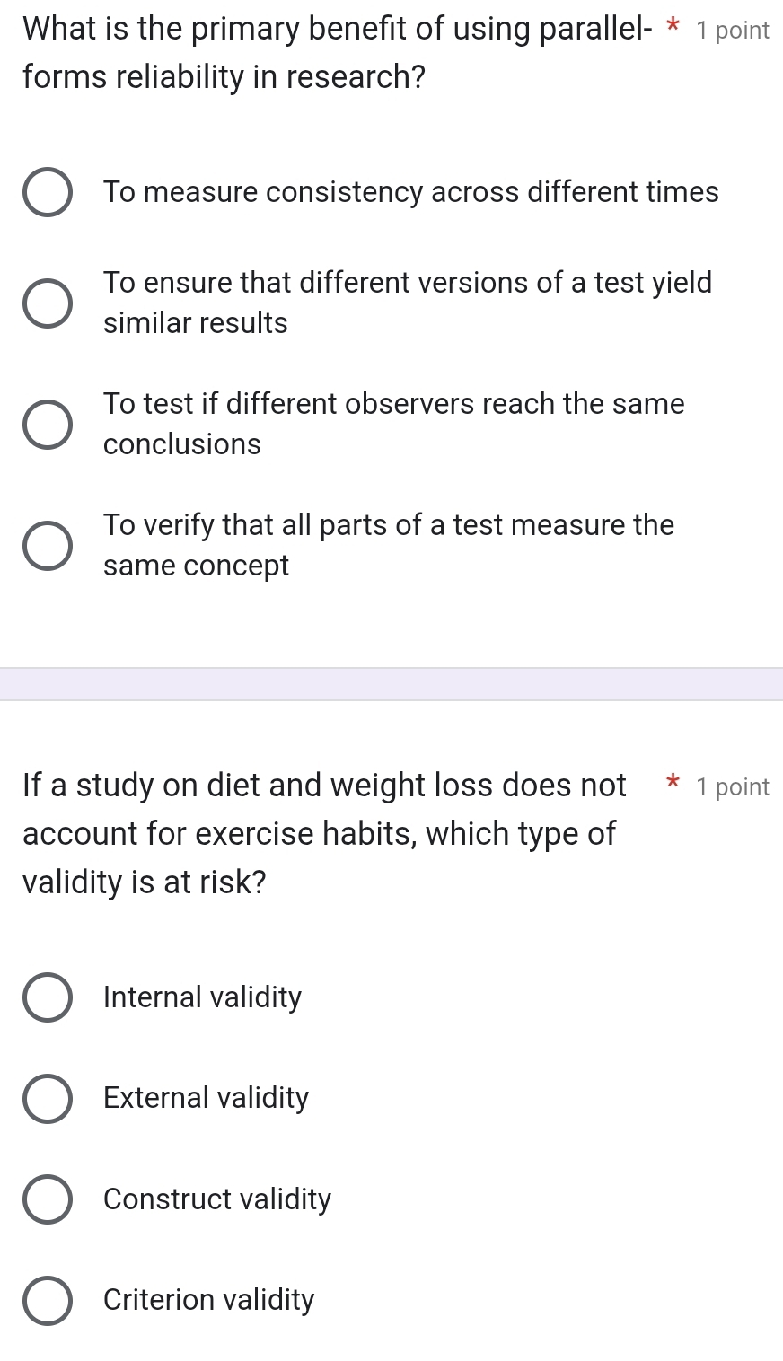 What is the primary benefit of using parallel- * 1 point
forms reliability in research?
To measure consistency across different times
To ensure that different versions of a test yield
similar results
To test if different observers reach the same
conclusions
To verify that all parts of a test measure the
same concept
If a study on diet and weight loss does not * 1 point
account for exercise habits, which type of
validity is at risk?
Internal validity
External validity
Construct validity
Criterion validity