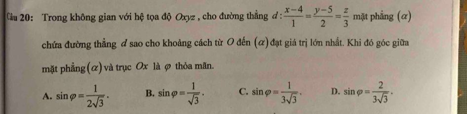 Cầu 20: Trong không gian với hệ tọa độ Oxyz , cho đường thẳng đ :  (x-4)/1 = (y-5)/2 = z/3  mặt phẳng (α)
chứa đường thẳng & sao cho khoảng cách từ O đến (α) đạt giá trị lớn nhất. Khi đó góc giữa
mặt phẳng (α) và trục Ox là φ thỏa mãn.
A. sin varphi = 1/2sqrt(3) . B. sin varphi = 1/sqrt(3) . C. sin varphi = 1/3sqrt(3) . D. sin varphi = 2/3sqrt(3) .