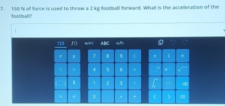 150 N of force is used to throw a 2 kg football forward. What is the acceleration of the 
football? 
123 0ca E ABC αβγ
x 7 8 9 ÷ e i π
< 4</tex> 5 6 +
1 s 1 2 3 
≈ 0 = +