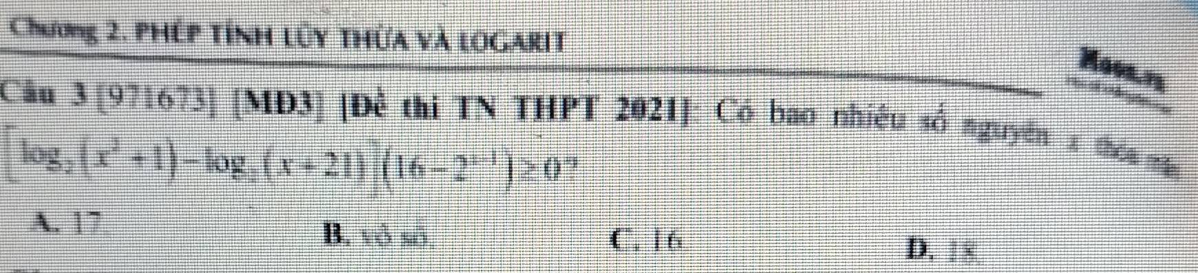 Chương 2. phép tính lũy thừa và logarit
Hooa n
= e ênçõs
Câu 3 [971673] [MĐ3] [Để thi TN THPT 2021]: Có bao nhiêu số nguyên x thóa mă
[log _2(x^2+1)-log _3(x+21)](16-2^(x-1))≥ 0 1
A. 17 B. vô số
C. 16 D. 18