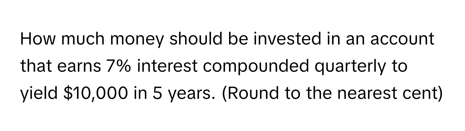 How much money should be invested in an account that earns 7% interest compounded quarterly to yield $10,000 in 5 years. (Round to the nearest cent)