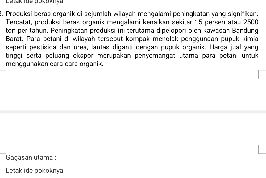 Letak Ide pokoknya: 
3. Produksi beras organik di sejumlah wilayah mengalami peningkatan yang signifikan. 
Tercatat, produksi beras organik mengalami kenaikan sekitar 15 persen atau 2500
ton per tahun. Peningkatan produksi ini terutama dipelopori oleh kawasan Bandung 
Barat. Para petani di wilayah tersebut kompak menolak penggunaan pupuk kimia 
seperti pestisida dan urea, lantas diganti dengan pupuk organik. Harga jual yang 
tinggi serta peluang ekspor merupakan penyemangat utama para petani untuk 
menggunakan cara-cara organik. 
Gagasan utama : 
Letak ide pokoknya: