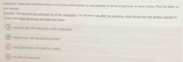 Instruction: Read each sentence below and choose which portion is unacceptable in terms of grammar or word choice. Pick the letter of
your answer.
Question: The moment she informed him of her resignation, he told her to go after her passions, what things she has always wanted to
pursue, and what she knows will make her happy.
A moment she informed him of her resignation
B) what things she has always wanted
C) what she knows will make her happy.
D go after her passions